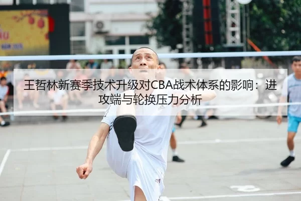 王哲林新赛季技术升级对CBA战术体系的影响：进攻端与轮换压力分析
